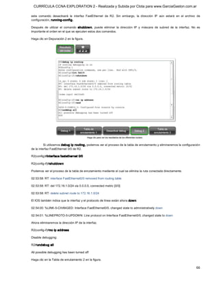 CURRÍCULA CCNA EXPLORATION 2 - Realizada y Subida por Clota para www.GarciaGaston.com.ar

este  comando  desactivará  la  interfaz  FastEthernet  de  R2.  Sin  embargo,  la  dirección  IP  aún  estará  en  el  archivo  de 
configuración, running­config. 

Después  de  utilizar  el  comando  shutdow n,  puede  eliminar  la  dirección  IP  y  máscara  de  subred  de  la  interfaz.  No  es 
importante el orden en el que se ejecuten estos dos comandos. 

Haga clic en Depuración 2 en la figura. 




          Si utilizamos debug ip routing, podemos ver el proceso de la tabla de enrutamiento y eliminaremos la configuración 
de la interfaz FastEthernet 0/0 de R2. 

R2(config)#interface fastethernet 0/0 

R2(config­if)#shutdow n 

Podemos ver el proceso de la tabla de enrutamiento mediante el cual se elimina la ruta conectada directamente. 

02:53:58: RT: interface FastEthernet0/0 removed from routing table 

02:53:58: RT: del 172.16.1.0/24 via 0.0.0.0, connected metric [0/0] 

02:53:58: RT: delete subnet route to 172.16.1.0/24 

El IOS también indica que la interfaz y el protocolo de línea están ahora dow n: 

02:54:00: %LINK­5­CHANGED: Interface FastEthernet0/0, changed state to administratively down 

02:54:01: %LINEPROTO­5­UPDOWN: Line protocol on Interface FastEthernet0/0, changed state to down 

Ahora eliminaremos la dirección IP de la interfaz. 

R2(config­if)#no ip address 

Disable debugging: 

R2#undebug all 

All possible debugging has been turned off 

Haga clic en la Tabla de enrutamiento 2 en la figura.

                                                                                                                                  66 
 