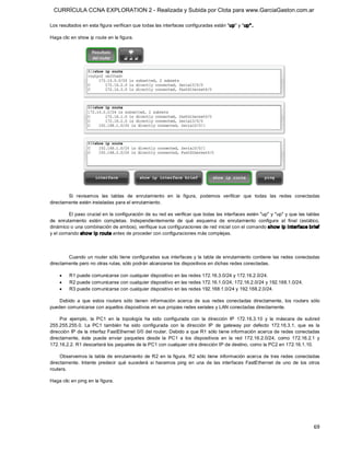 CURRÍCULA CCNA EXPLORATION 2 - Realizada y Subida por Clota para www.GarciaGaston.com.ar

Los resultados en esta figura verifican que todas las interfaces configuradas están "up" y "up" . 

Haga clic en show ip route en la figura. 




        Si  revisamos  las  tablas  de  enrutamiento  en  la  figura,  podemos  verificar  que  todas  las  redes  conectadas 
directamente estén instaladas para el enrutamiento. 

         El paso crucial en la configuración de su red es verificar que todas las interfaces estén "up" y "up" y que las tablas 
de  enrutamiento  estén  completas.  Independientemente  de  qué  esquema  de  enrutamiento  configure  al  final  (estático, 
dinámico o una combinación de ambos), verifique sus configuraciones de red inicial con el comando show  ip interface brief 
y el comando show  ip route antes de proceder con configuraciones más complejas. 



        Cuando un router sólo tiene  configuradas sus interfaces y la tabla  de enrutamiento contiene  las redes conectadas 
directamente pero no otras rutas, sólo podrán alcanzarse los dispositivos en dichas redes conectadas.

    ·    R1 puede comunicarse con cualquier dispositivo en las redes 172.16.3.0/24 y 172.16.2.0/24.
    ·    R2 puede comunicarse con cualquier dispositivo en las redes 172.16.1.0/24, 172.16.2.0/24 y 192.168.1.0/24.
    ·    R3 puede comunicarse con cualquier dispositivo en las redes 192.168.1.0/24 y 192.168.2.0/24. 

    Debido  a  que  estos  routers  sólo  tienen  información  acerca  de  sus  redes  conectadas  directamente,  los  routers  sólo 
pueden comunicarse con aquellos dispositivos en sus propias redes seriales y LAN conectadas directamente. 

     Por  ejemplo,  la  PC1  en  la  topología  ha  sido  configurada  con  la  dirección  IP  172.16.3.10  y  la  máscara  de  subred 
255.255.255.0.  La  PC1  también  ha  sido  configurada  con  la  dirección  IP  de  gateway  por  defecto  172.16.3.1,  que  es  la 
dirección IP de la interfaz FastEthernet 0/0 del router. Debido a que R1 sólo tiene información acerca de redes conectadas 
directamente,  éste  puede  enviar  paquetes  desde  la  PC1  a  los  dispositivos  en  la  red  172.16.2.0/24,  como  172.16.2.1  y 
172.16.2.2. R1 descartará los paquetes de la PC1 con cualquier otra dirección IP de destino, como la PC2 en 172.16.1.10. 

     Observemos  la  tabla  de  enrutamiento  de  R2  en  la  figura.  R2  sólo  tiene  información  acerca  de  tres redes  conectadas 
directamente.  Intente  predecir  qué  sucederá  si  hacemos  ping  en  una  de  las  interfaces  FastEthernet  de  uno  de  los  otros 
routers. 

Haga clic en ping en la figura.




                                                                                                                                    69 
 