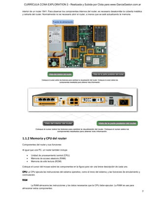 CURRÍCULA CCNA EXPLORATION 2 - Realizada y Subida por Clota para www.GarciaGaston.com.ar

interior de un router 1841. Para observar los componentes internos del router, es necesario desatornillar la cubierta metálica 
y retirarla del router. Normalmente no es necesario abrir el router, a menos que se esté actualizando la memoria. 




1.1.2 Memoria y CPU del router 
Componentes del router y sus funciones 

Al igual que una PC, un router también incluye:

    ·    Unidad de procesamiento central (CPU)
    ·    Memoria de acceso aleatorio (RAM)
    ·    Memoria de sólo lectura (ROM) 

Coloque el cursor del mouse sobre los componentes en la figura para ver una breve descripción de cada uno. 

CPU La CPU ejecuta las instrucciones del sistema operativo, como el inicio del sistema, y las funciones de enrutamiento y 
conmutación. 

RAM 

       La RAM almacena las instrucciones y los datos necesarios que la CPU debe ejecutar. La RAM se usa para 
almacenar estos componentes:
                                                                                                                              7 
 