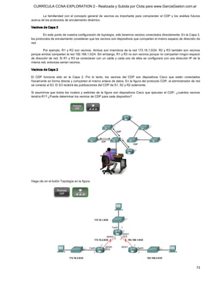 CURRÍCULA CCNA EXPLORATION 2 - Realizada y Subida por Clota para www.GarciaGaston.com.ar

        La  familiaridad  con  el  concepto  general  de  vecinos  es  importante  para  comprender  el  CDP  y  los  análisis  futuros 
acerca de los protocolos de enrutamiento dinámico. 

Vecinos de Capa 3 

         En este punto de nuestra configuración de topología, sólo tenemos vecinos conectados directamente. En la Capa 3, 
los protocolos de enrutamiento consideran que los vecinos son dispositivos que comparten el mismo espacio de dirección de 
red. 

         Por  ejemplo,  R1  y  R2  son  vecinos.  Ambos  son miembros  de  la  red  172.16.1.0/24.  R2  y  R3  también  son  vecinos 
porque ambos comparten la red 192.168.1.0/24. Sin embargo, R1 y R3 no son vecinos porque no comparten ningún espacio 
de dirección  de red. Si R1 y R3 se conectaran con un  cable y cada  uno de ellos se configurara con  una dirección IP de la 
misma red, entonces serían vecinos. 

Vecinos de Capa 2 

El  CDP  funciona  sólo  en  la  Capa  2.  Por  lo  tanto,  los  vecinos  del  CDP  son  dispositivos  Cisco  que  están  conectados 
físicamente en forma directa y comparten el mismo enlace de datos. En la figura del protocolo CDP, el administrador de red 
se conecta al S3. El S3 recibirá las publicaciones del CDP de S1, S2 y R2 solamente. 

Si  asumimos  que  todos  los  routers  y  switches  de  la  figura  son  dispositivos  Cisco  que  ejecutan  el  CDP,  ¿cuántos  vecinos 
tendría R1? ¿Puede determinar los vecinos de CDP para cada dispositivo? 




Haga clic en el botón Topología en la figura.




                                                                                                                                      73 
 