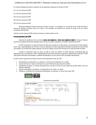 CURRÍCULA CCNA EXPLORATION 2 - Realizada y Subida por Clota para www.GarciaGaston.com.ar

En nuestra topología del capítulo, podemos ver las siguientes relaciones de vecinos de CDP: 

R1 y S1 son vecinos de CDP. 

R1 y R2 son vecinos de CDP. 

R2 y S2 son vecinos de CDP. 

R2 y R3 son vecinos de CDP. 

R3 y S3 son vecinos de CDP. 

         Observe la diferencia entre los vecinos de Capa 2 y Capa 3. Los switches no son vecinos de los routers de Capa 3 
porque  los  switches  funcionan  sólo  en  la  Capa  2.  Sin  embargo,  los  switches  son  vecinos  de  Capa  2  de  sus  routers 
conectados directamente. 

Veamos de qué manera el CDP puede ser útil para un administrador de red. 

Funcionamiento del CDP 

        Examine los resultados de los comandos show  cdp neighb ors y show  cdp neig hbors detail en la figura. Observe 
que R3 ha recopilado información detallada acerca de R2 y el switch conectado a la interfaz Fast Ethernet de R3. 

         El CDP se ejecuta en la capa de Enlace de datos que conecta los medios físicos a los protocolos de capa superior 
(ULP). Dos o más dispositivos de red Cisco, como por ejemplo los routers que admiten diferentes protocolos de capa de Red 
(por ejemplo, IP y Novell IPX) pueden aprender uno del otro debido a que el CDP funciona en la capa de Enlace de datos. 

          Cuando  un  dispositivo  Cisco  se  inicia,  el  CDP  se  inicia  por  defecto.  El  CDP  descubre  automáticamente  los 
dispositivos Cisco que ejecutan el CDP, independientemente de qué protocolo o conjunto de aplicaciones se ejecute. El CDP 
intercambia información del hardware y software del dispositivo con sus vecinos CDP conectados directamente. 

El CDP brinda la siguiente información acerca de cada dispositivo vecino de CDP:

    ·    Identificadores de dispositivos: por ejemplo, el nombre host configurado de un switch
    ·    Lista de direcciones: hasta una dirección de capa de Red para cada protocolo admitido
    ·    Identificador de puerto: el nombre del puerto local y remoto en forma de una cadena de carácter ASCII, como por 
         ejemplo, ethernet0
    ·    Lista de capacidades: por ejemplo, si el dispositivo es un router o un switch
    ·    Plataforma: la plataforma de hardware del dispositivo; por ejemplo, un router Cisco serie 7200




                                                                                                                                74 
 