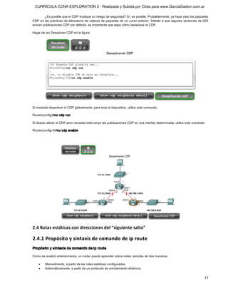 CURRÍCULA CCNA EXPLORATION 2 - Realizada y Subida por Clota para www.GarciaGaston.com.ar

        ¿Es posible que el CDP implique un riesgo de seguridad? Sí, es posible. Probablemente, ya haya visto los paquetes 
CDP en las prácticas de laboratorio de captura de paquetes de un curso anterior.  Debido a que algunas versiones  de IOS 
envían publicaciones CDP por defecto, es importante que sepa cómo desactivar el CDP. 

Haga clic en Desactivar CDP en la figura. 




Si necesita desactivar el CDP globalmente, para todo el dispositivo, utilice este comando: 

Router(config)#no cdp run 

Si desea utilizar el CDP pero necesita interrumpir las publicaciones CDP en una interfaz determinada, utilice este comando: 

Router(config­if)#no cdp enable 




2.4 Rutas estáticas con direcciones del “siguiente salto” 

2.4.1 Propósito y sintaxis de comando de ip route 
Propósito y sintaxis de comando de ip route 

Como se analizó anteriormente, un router puede aprender sobre redes remotas de dos maneras:

    ·    Manualmente, a partir de las rutas estáticas configuradas
    ·    Automáticamente, a partir de un protocolo de enrutamiento dinámico


                                                                                                                          77 
 