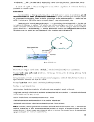 CURRÍCULA CCNA EXPLORATION 2 - Realizada y Subida por Clota para www.GarciaGaston.com.ar

    El resto de este capítulo se enfoca en la configuración de rutas estáticas. Los protocolos de enrutamiento dinámico se 
presentarán en el próximo capítulo. 

Rutas estáticas 

        Las rutas estáticas se utilizan generalmente cuando se enruta desde una red a una red de conexión única. Una red 
de conexió n única es una r ed a la que se accede por una sola ruta. Por ejemplo, observe la figura. Vemos que cualquier 
red conectada a R1 sólo tendrá una manera de alcanzar otros destinos, ya sean redes conectadas a R2 o destinos más allá 
de R2. Por lo tanto, la red 172.16.3.0 es una red de conexión única y R1 es el router de conexión única. 

         La ejecución de un protocolo de enrutamiento entre R1 y R2 es un desperdicio de recursos porque R1 sólo tiene una 
manera de enviar tráfico que  no sea local. Por lo tanto,  las rutas estáticas se configuran para obtener conectividad a redes 
remotas que no están conectadas directamente al router. Nuevamente,  y con referencia a  la figura, deberíamos configurar 
una ruta estática en R2 a la LAN conectada a R1. Además, veremos cómo configurar una ruta estática por defecto de R1 a 
R2 posteriormente en el capítulo para que R1 pueda enviar tráfico a cualquier destino más allá de R2. 




El comando ip route 

El comando para configurar una ruta estática es ip route. La sintaxis completa para configurar una ruta estática es: 

Router(config)#ip  route  prefix  mask   {ip­address  |  interface­type  interface­number  [ip­address]}  [distance]  [name] 
[permanent] [tag tag] 

La mayoría de estos parámetros no son relevantes para este capítulo o para sus estudios de CCNA. Como se muestra en la 
figura, utilizaremos una versión más simple de la sintaxis: 

Router(config)#ip route network­address subnet­mask {ip­address | exit­interface } 

Se utilizan los siguientes parámetros: 

network­address: dirección de red de destino de la red remota que se agregará a la tabla de enrutamiento 

subnet­mask: máscara de subred de la red remota que se agregará a la tabla de enrutamiento. La máscara de subred puede 
modificarse para resumir un grupo de redes. 

Además, deberá utilizarse uno de los siguientes parámetros, o ambos: 

ip­address: generalmente se denomina dirección IP del router del "siguiente salto" 

exit­interface: interfaz de salida que se utilizaría para enviar paquetes a la red de destino 

Nota:  El  parámetro  ip­address  generalmente  se  denomina  dirección  IP  del  router  del  "siguiente  salto".  La  dirección  IP  del 
router  del  siguiente  salto  se  utiliza  generalmente  para  este  parámetro.  Sin  embargo,  el  parámetro  ip­address  podría  ser 
cualquier dirección IP, siempre que sea determinable en la tabla de enrutamiento. Esto excede el alcance de este curso, pero 
agregamos este punto para mantener la precisión técnica.

                                                                                                                                       78 
 