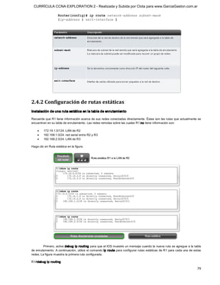 CURRÍCULA CCNA EXPLORATION 2 - Realizada y Subida por Clota para www.GarciaGaston.com.ar




2.4.2 Configuración de rutas estáticas 
Instalación de una ruta estática en la tabla de enrutamiento 

Recuerde que R1 tiene información acerca de sus redes conectadas directamente. Éstas son las rutas que actualmente se 
encuentran en su tabla de enrutamiento. Las redes remotas sobre las cuales R1 no tiene información son:

    ·    172.16.1.0/124: LAN de R2
    ·    192.168.1.0/24: red serial entre R2 y R3
    ·    192.168.2.0/24: LAN de R3 

Haga clic en Ruta estática en la figura. 




         Primero, active debug ip routing para que el IOS muestre un mensaje cuando la nueva ruta se agregue a la tabla 
de enrutamiento. A continuación,  utilice el comando ip route para configurar rutas estáticas de R1 para cada una de estas 
redes. La figura muestra la primera ruta configurada. 

R1#debug ip routing

                                                                                                                       79 
 