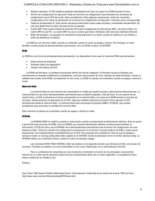 CURRÍCULA CCNA EXPLORATION 2 - Realizada y Subida por Clota para www.GarciaGaston.com.ar

    ·      Sistema operativo: El IOS (sistema operativo Internetwork) de Cisco se copia en la RAM durante el inicio.
    ·      Archivo de configuración en ejecución: Éste es el archivo de configuración que almacena los comandos de 
           configuración que el IOS del router utiliza actualmente. Salvo algunas excepciones, todos los comandos 
           configurados en el router se almacenan en el archivo de configuración en ejecución, conocido como running­config.
    ·      Tabla de enrutamiento IP: Este archivo almacena información sobre redes remotas y conectadas directamente. Se 
           usa para determinar la mejor ruta para enviar el paquete.
    ·      Caché ARP: Esta caché contiene la dirección IPv4 para la asignación de direcciones MAC, de modo similar a la 
           caché ARP en una PC. La caché ARP se usa en routers que tienen interfaces LAN como las interfaces Ethernet.
    ·      Búfer del paquete: Los paquetes se almacenan temporalmente en un búfer cuando se reciben en una interfaz o 
           antes de abandonar la interfaz. 

    La RAM es una memoria volátil y pierde su contenido cuando el router se apaga o reinicia. Sin embargo, el router 
también contiene áreas de almacenamiento permanente, como la ROM, la flash y la NVRAM. 

ROM 

La ROM es una forma de almacenamiento permanente. Los dispositivos Cisco usan la memoria ROM para almacenar:

    ·      Instrucciones de bootstrap
    ·      Software básico de diagnóstico
    ·      Versión más básica del IOS 

     La ROM usa firmware, un software incorporado dentro del circuito integrado. El firmware incluye el software que 
normalmente no necesita modificarse ni actualizarse, como las instrucciones de inicio. Muchas de estas funciones, incluso el 
software del monitor de la ROM, se analizarán en otro curso. La ROM no pierde sus contenidos cuando se apaga o reinicia el 
router. 

Mem oria f lash 

         La memoria flash es una memoria de computadora no volátil que puede borrarse y almacenarse eléctricamente. La 
memoria flash se usa como almacenamiento permanente para el sistema operativo, IOS de Cisco. En la mayoría de los 
routers Cisco, el IOS se almacena en forma permanente en la memoria flash y se copia en la RAM durante el proceso de 
arranque, donde entonces es ejecutado por la CPU. Algunos modelos anteriores de routers Cisco ejecutan el IOS 
directamente desde la memoria flash. La memoria flash está compuesta de tarjetas SIMM o PCMCIA, que pueden 
actualizarse para aumentar la cantidad de memoria flash. 

Esta memoria no pierde sus contenidos cuando se apaga o reinicia el router. 

NVRAM 

          La NVRAM (RAM no volátil) no pierde su información cuando se desconecta la alimentación eléctrica. Esto se opone 
a las formas más comunes de RAM, como la DRAM, que requiere alimentación eléctrica continua para mantener su 
información. El IOS de Cisco usa la NVRAM como almacenamiento permanente para el archivo de configuración de inicio 
(startup­config). Todos los cambios de configuración se almacenan en el archivo running­config en la RAM, y salvo pocas 
excepciones, son implementados inmediatamente por el IOS. Para guardar esos cambios en caso de que se apague o 
reinicie el router, el running­config debe estar copiado en la NVRAM, donde se almacena como el archivo startup­config. La 
NVRAM retiene sus contenidos incluso cuando el router se recarga o apaga. 

        Las memorias ROM, RAM, NVRAM y flash se analizan en la siguiente sección que introduce el IOS y el proceso de 
arranque. También se analizan con más profundidad en otro curso relacionado con la administración del IOS. 

         Para un profesional de networking es más importante comprender la función de los principales componentes 
internos de un router que la ubicación exacta de esos componentes dentro de un router específico. La arquitectura física 
interna variará de un modelo a otro. 

Enlaces 



Vea "Cisco 1800 Series Portfolio Multimedia Demo", Demostración multimedia de la cartera de la serie 1800 de Cisco, 
http://www.cisco.com/en/US/products/ps5875/index.html




                                                                                                                               8 
 