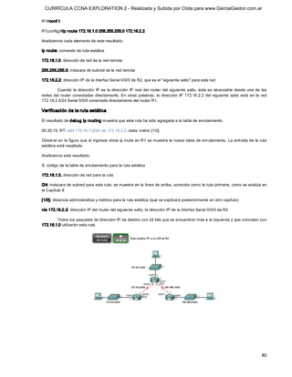 CURRÍCULA CCNA EXPLORATION 2 - Realizada y Subida por Clota para www.GarciaGaston.com.ar

R1#conf t 

R1(config)#ip r oute 172.16.1.0 255.255.255.0 172.16.2.2 

Analicemos cada elemento de este resultado: 

ip route: comando de ruta estática 

172.16.1.0: dirección de red de la red remota 

255.255.255.0: máscara de subred de la red remota 

172.16.2.2: dirección IP de la interfaz Serial 0/0/0 de R2, que es el "siguiente salto" para esta red 

         Cuando  la  dirección  IP  es  la  dirección  IP  real  del  router  del  siguiente  salto,  ésta es  alcanzable  desde  una  de  las 
redes  del  router  conectadas  directamente.  En  otras  palabras,  la  dirección  IP  172.16.2.2  del  siguiente  salto  está  en  la  red 
172.16.2.0/24 Serial 0/0/0 conectada directamente del router R1. 

Verificación de la ruta estática 

El resultado de debug ip routing muestra que esta ruta ha sido agregada a la tabla de enrutamiento. 

00:20:15: RT: add 172.16.1.0/24 via 172.16.2.2, static metric [1/0] 

Observe en la figura que al ingresar show ip route en R1 se muestra la nueva tabla de enrutamiento. La entrada de la ruta 
estática está resaltada. 

Analicemos este resultado: 

S: código de la tabla de enrutamiento para la ruta estática 

172.16.1.0. dirección de red para la ruta 

/24: máscara de subred para esta ruta; se muestra en la línea de arriba, conocida como la ruta primaria, como se analiza en 
el Capítulo 8 

[1/0]: distancia administrativa y métrica para la ruta estática (que se explicará posteriormente en otro capítulo) 

via 172.16.2.2: dirección IP del router del siguiente salto, la dirección IP de la interfaz Serial 0/0/0 de R2 

        Todos los paquetes de dirección IP de destino con 24 bits que se encuentran más a la izquierda y que coincidan con 
172.16.1.0 utilizarán esta ruta.




                                                                                                                                           80 
 