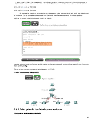 CURRÍCULA CCNA EXPLORATION 2 - Realizada y Subida por Clota para www.GarciaGaston.com.ar

S 192.168.1.0/24 [1/0] via 172.16.2.2 

S 192.168.2.0/24 [1/0] via 172.16.2.2 

        Las máscaras de subred /24 se encuentran en la misma línea que la dirección de red. Por ahora, esta diferencia no 
es importante. Esto se explicará en mayor detalle en el Capítulo 8, "La tabla de enrutamiento: Un estudio detallado". 

Haga clic en Verificar configuración de ruta estática en la figura. 




Las rutas estáticas que se configuraron también pueden verificarse analizando la configuración en ejecución con el comando 
show running­config. 

Éste es un buen momento para guardar la configuración en NVRAM: 

R1#copy running­config startup­config 




2.4.3 Principios de la table de enrutamiento 
Principios de la tabla de enrutamiento

                                                                                                                       82 
 
