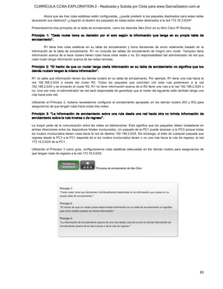 CURRÍCULA CCNA EXPLORATION 2 - Realizada y Subida por Clota para www.GarciaGaston.com.ar

        Ahora que las tres rutas estáticas están configuradas, ¿puede predecir si los paquetes destinados para estas redes 
alcanzarán sus destinos? ¿Llegarán al destino los paquetes de todas estas redes destinados a la red 172.16.3.0/24? 

Presentaremos tres principios de la tabla de enrutamiento, como los describe Alex Zinin en su libro Cisco IP Routing. 

Principio  1:  " Cada  router  toma  su  decisión  por  sí  solo  segú n  la  inf ormación  q ue  tenga  en  su  propia  tabla  de 
enrutam iento" . 

        R1  tiene  tres  rutas  estáticas  en  su  tabla  de  enrutamiento  y  toma  decisiones  de  envío  solamente  basado  en  la 
información  de  la  tabla  de  enrutamiento.  R1  no  consulta  las  tablas  de  enrutamiento  de  ningún  otro  router.  Tampoco  tiene 
información acerca de si esos routers tienen rutas hacia otras redes o no. Es responsabilidad del administrador de red que 
cada router tenga información acerca de las redes remotas. 

Principio  2:  " El  hecho  de  que  un  router  tenga  cierta  información  en  su  tabla  de  enrutam iento  no  significa  que  lo s 
dem ás routers tengan la m isma inf ormación" . 

R1 no sabe qué información tienen los demás routers en su tabla de enrutamiento. Por ejemplo,  R1 tiene una ruta hacia la 
red  192.168.2.0/24  a  través  del  router  R2.  Todos  los  paquetes  que  coincidan  con  esta  ruta  pertenecen  a  la  red 
192.168.2.0/24 y se enviarán al router R2. R1 no tiene información acerca de si R2 tiene una ruta a la red 192.168.2.0/24 o 
no. Una vez más, el administrador de red será responsable de garantizar que el router del siguiente salto también tenga una 
ruta hacia esta red. 

Utilizando  el  Principio  2,  todavía  necesitamos  configurar  el  enrutamiento  apropiado  en  los  demás  routers  (R2  y  R3)  para 
asegurarnos de que tengan rutas hacia estas tres redes. 

Principio  3:  " La  inf ormación  de  enrutam iento  sobre  una  ruta  desde  una  red  hacia  otra  no  brinda  información  de 
enrutam iento sobre la ruta inversa o de regreso" . 

La mayor  parte  de  la  comunicación  entre  las  redes  es  bidireccional.  Esto  significa  que  los  paquetes  deben  trasladarse  en 
ambas direcciones entre los dispositivos finales involucrados. Un paquete de la PC1 puede alcanzar a la PC3 porque todas 
los routers involucrados tienen rutas hacia la red de destino 192.168.2.0/24. Sin embargo, el éxito de cualquier paquete que 
regrese desde la PC3 a la PC1 depende de si los routers involucrados tienen o no una ruta hacia  la ruta de regreso, la red 
172.16.3.0/24 de la PC1. 

Utilizando  el  Principio  3  como  guía,  configuraremos rutas  estáticas  adecuadas  en  los  demás routers  para  asegurarnos  de 
que tengan rutas de regreso a la red 172.16.3.0/24.




                                                                                                                                      83 
 