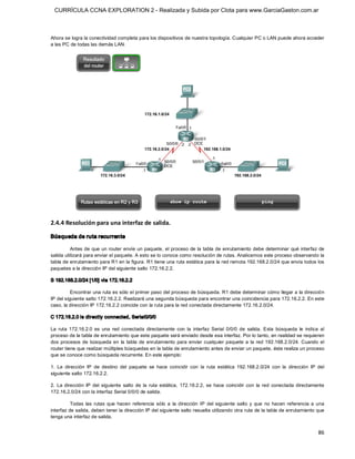 CURRÍCULA CCNA EXPLORATION 2 - Realizada y Subida por Clota para www.GarciaGaston.com.ar



Ahora se logra la conectividad completa para los dispositivos de nuestra topología. Cualquier PC o LAN puede ahora acceder 
a las PC de todas las demás LAN. 




2.4.4 Resolución para una interfaz de salida. 

Búsqueda de ruta recurrente 

          Antes de que un router envíe un paquete,  el  proceso de la tabla de enrutamiento debe determinar  qué interfaz de 
salida utilizará para enviar el paquete. A esto se lo conoce como resolución de rutas. Analicemos este proceso observando la 
tabla de enrutamiento para R1 en la figura. R1 tiene una ruta estática para la red remota 192.168.2.0/24 que envía todos los 
paquetes a la dirección IP del siguiente salto 172.16.2.2. 

S 192.168.2.0/24 [1/0] via 172.16.2.2 

          Encontrar una ruta es sólo el primer paso del proceso de búsqueda. R1 debe determinar cómo llegar a la dirección 
IP del siguiente salto 172.16.2.2. Realizará una segunda búsqueda para encontrar una coincidencia para 172.16.2.2. En este 
caso, la dirección IP 172.16.2.2 coincide con la ruta para la red conectada directamente 172.16.2.0/24. 

C 172.16.2.0 is directly connected, Serial0/0/0 

La  ruta  172.16.2.0  es  una  red  conectada  directamente  con  la  interfaz  Serial  0/0/0  de  salida.  Esta  búsqueda  le  indica  al 
proceso de la tabla de enrutamiento que este paquete será enviado desde esa interfaz. Por lo tanto, en realidad se requieren 
dos  procesos  de  búsqueda  en  la  tabla  de  enrutamiento  para  enviar  cualquier  paquete  a  la  red  192.168.2.0/24. Cuando  el 
router tiene que realizar múltiples búsquedas en la tabla de enrutamiento antes de enviar un paquete, éste realiza un proceso 
que se conoce como búsqueda recurrente. En este ejemplo: 

1.  La  dirección  IP  de  destino  del  paquete  se  hace  coincidir  con  la  ruta  estática  192.168.2.0/24  con  la  dirección  IP  del 
siguiente salto 172.16.2.2. 

2.  La  dirección  IP  del  siguiente  salto  de  la  ruta  estática,  172.16.2.2,  se  hace  coincidir  con  la  red  conectada  directamente 
172.16.2.0/24 con la interfaz Serial 0/0/0 de salida. 

          Todas  las  rutas  que  hacen  referencia  sólo  a  la  dirección  IP  del  siguiente  salto  y  que  no  hacen  referencia  a  una 
interfaz de salida, deben tener la dirección IP del siguiente salto resuelta utilizando otra ruta de la tabla de enrutamiento que 
tenga una interfaz de salida.


                                                                                                                                           86 
 