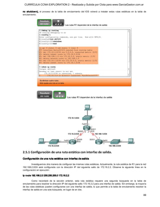 CURRÍCULA CCNA EXPLORATION 2 - Realizada y Subida por Clota para www.GarciaGaston.com.ar

no  shutdow n),  el  proceso  de  la  tabla  de  enrutamiento  del  IOS  volverá  a  instalar  estas  rutas  estáticas  en  la  tabla  de 
enrutamiento. 




2.5.1 Configuración de una ruta estática con interfaz de salida. 
Configuración de una ruta estática con interfaz de salida 

         Investiguemos otra manera de configurar las mismas rutas estáticas. Actualmente, la ruta estática de R1 para la red 
192.168.2.0/24  está  configurada  con  la  dirección  IP  del  siguiente  salto  de  172.16.2.2.  Observe  la  siguiente  línea  en  la 
configuración en ejecución: 

ip route 192.168.2.0 255.255.255.0 172.16.2.2 

          Como  recordará  de  la  sección  anterior,  esta  ruta  estática  requiere  una  segunda  búsqueda  en  la  tabla  de 
enrutamiento para resolver la dirección IP del siguiente salto 172.16.2.2 para una interfaz de salida. Sin embargo, la mayoría 
de las rutas estáticas pueden configurarse con una  interfaz de salida, lo que permite a la tabla de enrutamiento resolver la 
interfaz de salida en una sola búsqueda, en lugar de en dos.

                                                                                                                                      88 
 