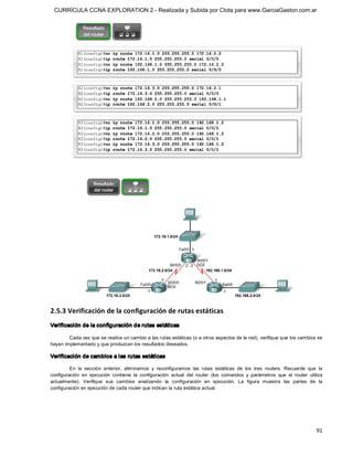 CURRÍCULA CCNA EXPLORATION 2 - Realizada y Subida por Clota para www.GarciaGaston.com.ar




2.5.3 Verificación de la configuración de rutas estáticas 
Verificación de la configuración de rutas estáticas 

        Cada vez que se realice un cambio a las rutas estáticas (o a otros aspectos de la red), verifique que los cambios se 
hayan implementado y que produzcan los resultados deseados. 

Verificación de cambios a las rutas estáticas 

         En  la  sección  anterior,  eliminamos  y  reconfiguramos  las  rutas  estáticas  de  los  tres  routers.  Recuerde  que  la 
configuración  en  ejecución  contiene  la  configuración  actual  del  router  (los  comandos  y  parámetros  que  el  router  utiliza 
actualmente).  Verifique  sus  cambios  analizando  la  configuración  en  ejecución.  La  figura  muestra  las  partes  de  la 
configuración en ejecución de cada router que indican la ruta estática actual.




                                                                                                                                    91 
 