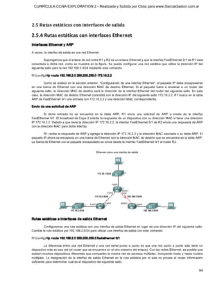 CURRÍCULA CCNA EXPLORATION 2 - Realizada y Subida por Clota para www.GarciaGaston.com.ar




2.5 Rutas estáticas con interfaces de salida 

2.5.4 Rutas estáticas con interfaces Ethernet 
Interfaces Ethernet y ARP 

A veces, la interfaz de salida es una red Ethernet. 

         Supongamos que el enlace de red entre R1 y R2 es un enlace Ethernet y que la interfaz FastEthernet 0/1 de R1 está 
conectada  a  dicha  red,  como se  muestra  en  la  figura.  Se  puede  configurar  una  red  estática  que  utiliza  la  dirección  IP  del 
siguiente salto para la red 192.168.2.0/24 mediante este comando: 

R1(config)#ip r oute 192.168.2.0 255.255.255.0 172.16.2.2 

          Como se analizó en la sección anterior, "Configuración de una  interfaz Ethernet", el paquete IP debe encapsularse 
en  una  trama  de  Ethernet  con  una  dirección  MAC  de  destino  Ethernet.  Si  el  paquete  fuera  a  enviarse  a  un  router  del 
siguiente salto,  la dirección MAC de destino será  la dirección de  la  interfaz Ethernet  del router del siguiente salto.  En este 
caso, la dirección MAC de destino Ethernet coincidirá con la dirección IP del siguiente salto 172.16.2.2. R1 busca en la tabla 
ARP de FastEthernet 0/1 una entrada con 172.16.2.2 y una dirección MAC correspondiente. 

Envío de una solicitud de ARP 

          Si  dicha  entrada  no  se  encuentra  en  la  tabla  ARP,  R1  envía  una  solicitud  de  ARP  a  través  de  la  interfaz 
FastEthernet 0/1. El broadcast de Capa 2 solicita la respuesta de un dispositivo con su dirección MAC si tiene una dirección 
IP 172.16.2.2. Debido a que tiene la dirección IP 172.16.2.2, la interfaz FastEthernet 0/1 de R2 envía una respuesta de ARP 
con la dirección MAC para dicha interfaz. 

        R1 recibe la respuesta de ARP y agrega la dirección IP 172.16.2.2 y la dirección MAC asociada a su tabla ARP. El 
paquete IP ahora se encapsula en una trama de Ethernet con la dirección MAC de destino que se encuentra en la tabla ARP. 
La trama de Ethernet con el paquete encapsulado se envía desde la interfaz FastEthernet 0/1 al router R2. 




Rutas estáticas e interfaces de salida Ethernet 

        Configuremos una ruta estática con una interfaz de salida Ethernet en lugar de una dirección IP del siguiente salto. 
Cambie la ruta estática por 192.168.2.0/24 para utilizar una interfaz de salida con este comando: 

R1(config)#ip r oute 192.168.2.0 255.255.255.0 fastethernet 0/1 

          La  diferencia  entre  una  red  Ethernet  y  una  red  serial  punto  a  punto  es  que  una  red  punto  a  punto  sólo  tiene  un 
dispositivo más en esa red (el router que se encuentra en el otro extremo del enlace). Con las redes Ethernet, es posible que 
existan muchos dispositivos diferentes que comparten la misma red de accesos múltiples,  incluyendo hosts y hasta routers 
múltiples.  La  designación  de  la  interfaz  de  salida  Ethernet  en  la  ruta  estática  por  sí  sola  no  provee  al  router  información 
suficiente para determinar cuál es el dispositivo del siguiente salto.

                                                                                                                                            94 
 