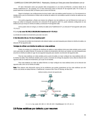 CURRÍCULA CCNA EXPLORATION 2 - Realizada y Subida por Clota para www.GarciaGaston.com.ar

          R1  tiene  información  sobre  qué  paquete  debe  encapsularse  en  una  trama  de  Ethernet  y  enviarse  desde  de  la 
interfaz  FastEthernet  0/1. Sin  embargo,  R1  no  tiene  información  sobre  la  dirección  IP  del  siguiente  salto.  Por  lo  tanto,  no 
puede determinar la dirección MAC de destino para la trama de Ethernet. 

         Según la topología y las configuraciones de otros routers, esta ruta estática puede funcionar o no. No entraremos en 
detalles ahora, pero se recomienda no utilizar sólo la interfaz de salida en la ruta estática cuando la interfaz de salida sea una 
red Ethernet. 

         Uno podría preguntarse: ¿Existe una manera de configurar una ruta estática en una red Ethernet de modo que no 
tenga  que  utilizar  la  búsqueda  recurrente  de  la  dirección  IP  del  siguiente  salto?  Sí,  puede  realizarse  configurando  la  ruta 
estática para que incluya la interfaz de salida y la dirección IP del siguiente salto. 

        Como puede verse en la figura, la interfaz de salida sería FastEthernet 0/1 y la dirección IP del siguiente salto sería 
172.16.2.2. 

R1(config)#ip r oute 192.168.2.0 255.255.255.0 fastethernet 0/1 172.16.2.2 

La entrada de la tabla de enrutamiento para esta ruta sería: 

S 192.168.2.0/24 [1/0] via 172.16.2.2 FastEthernet0/1 

         El proceso de la tabla de enrutamiento sólo deberá realizar una sola búsqueda para obtener la interfaz de salida y la 
dirección IP del siguiente salto. 

Ventajas de utilizar una interfaz de salida con rutas estáticas 

        Existe una ventaja en la utilización de interfaces de salida en rutas estáticas tanto para redes seriales punto a punto 
como para redes de salida Ethernet. El proceso de la tabla de enrutamiento sólo tiene que realizar una sola búsqueda para 
encontrar la interfaz de salida en lugar de una segunda búsqueda para resolver una dirección del siguiente salto. 

          Para las rutas estáticas con redes seriales punto a punto de salida, es mejor configurar las rutas estáticas sólo con 
la interfaz de salida. Para interfaces seriales punto a punto, el proceso de entrega de paquetes nunca utiliza la dirección del 
siguiente salto en la tabla de enrutamiento, por lo que no se necesita. 

         Para rutas estáticas con redes de salida Ethernet, es mejor configurar las rutas estáticas tanto con la dirección del 
siguiente salto como con la interfaz de salida. 

Nota:  Para  obtener  más  información  acerca  de  los  problemas  que  pueden  presentarse  con  las  rutas  estáticas  que  sólo 
utilizan una interfaz de salida Ethernet o FastEthernet, consulte el libro Cisco IP Routing, de Alex Zinin. 




2.6 Rutas estáticas por defecto y por resumen


                                                                                                                                          95 
 