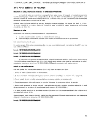 CURRÍCULA CCNA EXPLORATION 2 - Realizada y Subida por Clota para www.GarciaGaston.com.ar


2.6.1 Rutas estáticas de resumen 
Resumen de rutas para reducir el tamaño de la tabla de enrutamiento 

         La creación de tablas de enrutamiento más pequeñas hace que el proceso de búsqueda en la tabla de enrutamiento 
sea más eficiente ya que existen menos rutas para buscar. Si se puede utilizar una ruta estática en lugar de múltiples rutas 
estáticas, el tamaño de la tabla de enrutamiento se reducirá. En muchos casos, una sola ruta estática puede utilizarse para 
representar docenas, cientos o incluso miles de rutas. 

Podemos  utilizar  una  sola  dirección  de  red  para  representar  múltiples  subredes.  Por  ejemplo,  las  redes  10.0.0.0/16, 
10.1.0.0/16,  10.2.0.0/16,  10.3.0.0/16,  10.4.0.0/16,  10.5.0.0/16,  hasta  10.255.0.0/16,  pueden  representarse  con  una  sola 
dirección de red: 10.0.0.0/8. 

Resumen de rutas 

Las múltiples rutas estáticas pueden resumirse en una sola ruta estática si:

    ·    las redes de destino pueden resumirse en una sola dirección de red, y
    ·    todas las múltiples rutas estáticas utilizan la misma interfaz de salida o dirección IP del siguiente salto. 

Esto se denomina resumen de rutas. 

En nuestro ejemplo,  R3 tiene tres rutas estáticas. Las tres rutas envían tráfico desde la misma interfaz Serial0/0/1. Las tres 
rutas estáticas de R3 son: 

ip route 172.16.1.0 255.255.255.0 Serial0/0/1 

ip route 172.16.2.0 255.255.255.0 Serial0/0/1 

ip route 172.16.3.0 255.255.255.0 Serial0/0/1 

        De  ser  posible,  nos  gustaría  resumir  todas  estas  rutas  en  una  sola  ruta  estática.  172.16.1.0/24,  172.16.2.0/24  y 
172.16.3.0/24  pueden  resumirse  en  la  red  172.16.0.0/22.  Debido  a  que  las  tres  rutas  utilizan  la  misma  interfaz  de  salida, 
éstas pueden resumirse en la red única 172.16.0.0 255.255.252.0 y podemos crear una sola ruta de resumen. 

Cálculo de una ruta de resum en 

Éste es el proceso para crear la ruta de resumen 172.16.1.0/22, como se muestra en la figura: 

1. Escriba las redes que desea resumir en sistema binario. 

2. Si desea encontrar la máscara de subred para el resumen, comience con el bit que se encuentra más a la izquierda. 

3. Avance hacia la derecha a medida que encuentra todos los bits que coinciden consecutivamente. 

4. Cuando encuentre una columna de bits que no coincidan, deténgase. Se encuentra en el límite de resumen. 

5. Ahora,  cuente la cantidad de bits que coinciden y que se encuentran más a la izquierda. En nuestro ejemplo es 22. Este 
número se convierte en su máscara de subred para la ruta de resumen, /22 ó 255.255.252.0 

6. Si desea encontrar la dirección de red para el resumen, copie los 22 bits que coinciden y agregue al final todos los bits 0 
necesarios hasta obtener 32 bits. 

Si seguimos estos pasos, podemos descubrir que las tres rutas estáticas de R3 pueden resumirse en una sola ruta estática 
utilizando la dirección de red de resumen 172.16.0.0 255.255.252.0: 

ip route 172.16.0.0 255.255.252.0 Serial0/0/1




                                                                                                                                        96 
 