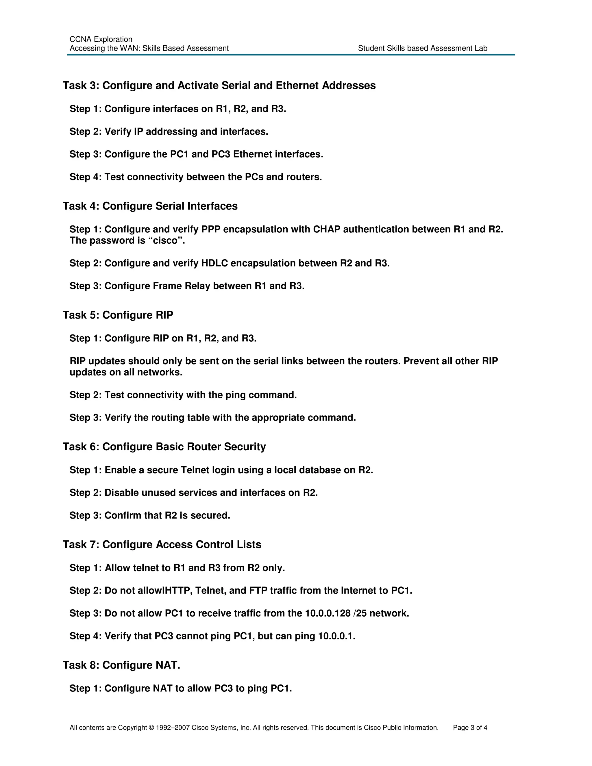 CCNA Exploration
 Accessing the WAN: Skills Based Assessment                                                     Student Skills based Assessment Lab



Task 3: Configure and Activate Serial and Ethernet Addresses

 Step 1: Configure interfaces on R1, R2, and R3.

 Step 2: Verify IP addressing and interfaces.

 Step 3: Configure the PC1 and PC3 Ethernet interfaces.

 Step 4: Test connectivity between the PCs and routers.


Task 4: Configure Serial Interfaces

 Step 1: Configure and verify PPP encapsulation with CHAP authentication between R1 and R2.
 The password is “cisco”.

 Step 2: Configure and verify HDLC encapsulation between R2 and R3.

 Step 3: Configure Frame Relay between R1 and R3.


Task 5: Configure RIP

 Step 1: Configure RIP on R1, R2, and R3.

 RIP updates should only be sent on the serial links between the routers. Prevent all other RIP
 updates on all networks.

 Step 2: Test connectivity with the ping command.

 Step 3: Verify the routing table with the appropriate command.


Task 6: Configure Basic Router Security

 Step 1: Enable a secure Telnet login using a local database on R2.

 Step 2: Disable unused services and interfaces on R2.

 Step 3: Confirm that R2 is secured.


Task 7: Configure Access Control Lists

 Step 1: Allow telnet to R1 and R3 from R2 only.

 Step 2: Do not allowlHTTP, Telnet, and FTP traffic from the Internet to PC1.

 Step 3: Do not allow PC1 to receive traffic from the 10.0.0.128 /25 network.

 Step 4: Verify that PC3 cannot ping PC1, but can ping 10.0.0.1.


Task 8: Configure NAT.

 Step 1: Configure NAT to allow PC3 to ping PC1.


 All contents are Copyright © 1992–2007 Cisco Systems, Inc. All rights reserved. This document is Cisco Public Information.   Page 3 of 4
 