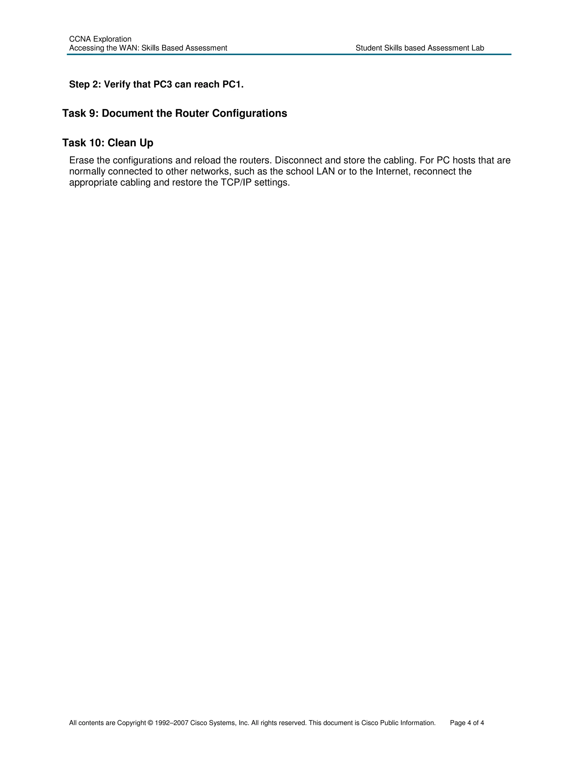 CCNA Exploration
 Accessing the WAN: Skills Based Assessment                                                     Student Skills based Assessment Lab



 Step 2: Verify that PC3 can reach PC1.


Task 9: Document the Router Configurations

Task 10: Clean Up
 Erase the configurations and reload the routers. Disconnect and store the cabling. For PC hosts that are
 normally connected to other networks, such as the school LAN or to the Internet, reconnect the
 appropriate cabling and restore the TCP/IP settings.




 All contents are Copyright © 1992–2007 Cisco Systems, Inc. All rights reserved. This document is Cisco Public Information.   Page 4 of 4
 