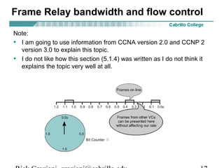 Frame Relay bandwidth and flow control
Note:
• I am going to use information from CCNA version 2.0 and CCNP 2
version 3.0 to explain this topic.
• I do not like how this section (5.1.4) was written as I do not think it
explains the topic very well at all.
 