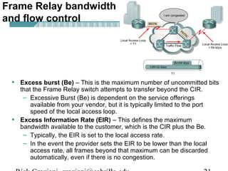 Frame Relay bandwidth
and flow control
• Excess burst (Be) – This is the maximum number of uncommitted bits
that the Frame Relay switch attempts to transfer beyond the CIR.
– Excessive Burst (Be) is dependent on the service offerings
available from your vendor, but it is typically limited to the port
speed of the local access loop.
• Excess Information Rate (EIR) – This defines the maximum
bandwidth available to the customer, which is the CIR plus the Be.
– Typically, the EIR is set to the local access rate.
– In the event the provider sets the EIR to be lower than the local
access rate, all frames beyond that maximum can be discarded
automatically, even if there is no congestion.
 