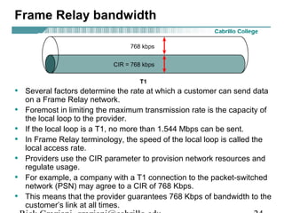 Frame Relay bandwidth
• Several factors determine the rate at which a customer can send data
on a Frame Relay network.
• Foremost in limiting the maximum transmission rate is the capacity of
the local loop to the provider.
• If the local loop is a T1, no more than 1.544 Mbps can be sent.
• In Frame Relay terminology, the speed of the local loop is called the
local access rate.
• Providers use the CIR parameter to provision network resources and
regulate usage.
• For example, a company with a T1 connection to the packet-switched
network (PSN) may agree to a CIR of 768 Kbps.
• This means that the provider guarantees 768 Kbps of bandwidth to the
customer’s link at all times.
 