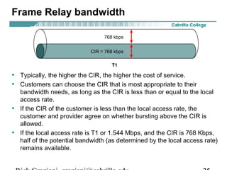 Frame Relay bandwidth
• Typically, the higher the CIR, the higher the cost of service.
• Customers can choose the CIR that is most appropriate to their
bandwidth needs, as long as the CIR is less than or equal to the local
access rate.
• If the CIR of the customer is less than the local access rate, the
customer and provider agree on whether bursting above the CIR is
allowed.
• If the local access rate is T1 or 1.544 Mbps, and the CIR is 768 Kbps,
half of the potential bandwidth (as determined by the local access rate)
remains available.
 