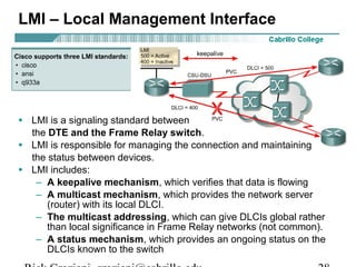 LMI – Local Management Interface
• LMI is a signaling standard between
the DTE and the Frame Relay switch.
• LMI is responsible for managing the connection and maintaining
the status between devices.
• LMI includes:
– A keepalive mechanism, which verifies that data is flowing
– A multicast mechanism, which provides the network server
(router) with its local DLCI.
– The multicast addressing, which can give DLCIs global rather
than local significance in Frame Relay networks (not common).
– A status mechanism, which provides an ongoing status on the
DLCIs known to the switch
 