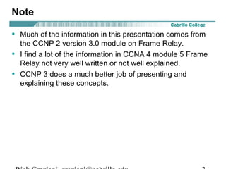 Note
• Much of the information in this presentation comes from
the CCNP 2 version 3.0 module on Frame Relay.
• I find a lot of the information in CCNA 4 module 5 Frame
Relay not very well written or not well explained.
• CCNP 3 does a much better job of presenting and
explaining these concepts.
 