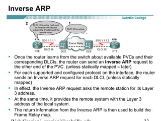 Inverse ARP
• Once the router learns from the switch about available PVCs and their
corresponding DLCIs, the router can send an Inverse ARP request to
the other end of the PVC. (unless statically mapped – later)
• For each supported and configured protocol on the interface, the router
sends an Inverse ARP request for each DLCI. (unless statically
mapped)
• In effect, the Inverse ARP request asks the remote station for its Layer
3 address.
• At the same time, it provides the remote system with the Layer 3
address of the local system.
• The return information from the Inverse ARP is then used to build the
Frame Relay map.
12
 