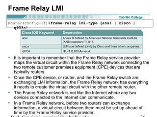 Frame Relay LMI
• It is important to remember that the Frame Relay service provider
maps the virtual circuit within the Frame Relay network connecting the
two remote customer premises equipment (CPE) devices that are
typically routers.
• Once the CPE device, or router, and the Frame Relay switch are
exchanging LMI information, the Frame Relay network has everything
it needs to create the virtual circuit with the other remote router.
• The Frame Relay network is not like the Internet where any two
devices connected to the Internet can communicate.
• In a Frame Relay network, before two routers can exchange
information, a virtual circuit between them must be set up ahead of
time by the Frame Relay service provider.
Router(config-if)#frame-relay lmi-type {ansi | cisco |
q933a}
 