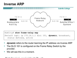 HubCity# show frame-relay map
Serial0 (up): ip 172.16.1.1 dlci 101, dynamic, broadcast,
status defined, active
F r a m e R e la y
N e t w o r k
H e a d q u a r t e r s
H u b C it y
S a t e llit e O f f ic e 1
S p o k a n e
1 7 2 . 1 6 . 1 . 11 7 2 . 1 6 . 1 . 2
D L C I 1 0 1 D L C I 1 0 2
Inverse ARP
• dynamic refers to the router learning the IP address via Inverse ARP
• The DLCI 101 is configured on the Frame Relay Switch by the
provider.
• We will see this in a moment.
 