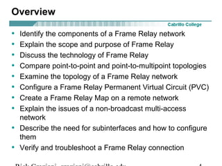 Overview
• Identify the components of a Frame Relay network
• Explain the scope and purpose of Frame Relay
• Discuss the technology of Frame Relay
• Compare point-to-point and point-to-multipoint topologies
• Examine the topology of a Frame Relay network
• Configure a Frame Relay Permanent Virtual Circuit (PVC)
• Create a Frame Relay Map on a remote network
• Explain the issues of a non-broadcast multi-access
network
• Describe the need for subinterfaces and how to configure
them
• Verify and troubleshoot a Frame Relay connection
 