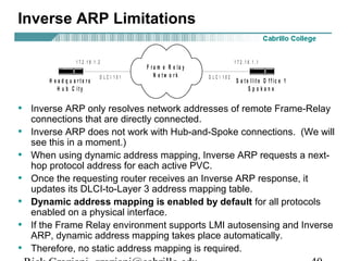 Inverse ARP Limitations
• Inverse ARP only resolves network addresses of remote Frame-Relay
connections that are directly connected.
• Inverse ARP does not work with Hub-and-Spoke connections. (We will
see this in a moment.)
• When using dynamic address mapping, Inverse ARP requests a next-
hop protocol address for each active PVC.
• Once the requesting router receives an Inverse ARP response, it
updates its DLCI-to-Layer 3 address mapping table.
• Dynamic address mapping is enabled by default for all protocols
enabled on a physical interface.
• If the Frame Relay environment supports LMI autosensing and Inverse
ARP, dynamic address mapping takes place automatically.
• Therefore, no static address mapping is required.
F r a m e R e la y
N e t w o r k
H e a d q u a r t e r s
H u b C it y
S a t e llit e O f f ic e 1
S p o k a n e
1 7 2 . 1 6 . 1 . 11 7 2 . 1 6 . 1 . 2
D L C I 1 0 1 D L C I 1 0 2
 