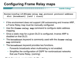 Configuring Frame Relay maps
• If the environment does not support LMI autosensing and Inverse ARP,
a Frame Relay map must be manually configured.
• Use the frame-relay map command to configure static address
mapping.
• Once a static map for a given DLCI is configured, Inverse ARP is
disabled on that DLCI.
• The broadcast keyword is commonly used with the frame-relay
map command.
• The broadcast keyword provides two functions.
– Forwards broadcasts when multicasting is not enabled.
– Simplifies the configuration of OSPF for nonbroadcast networks
that use Frame Relay. (coming)
Router(config-if)#frame-relay map protocol protocol-address
dlci [broadcast] [ietf | cisco]
 