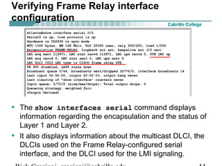 Verifying Frame Relay interface
configuration
• The show interfaces serial command displays
information regarding the encapsulation and the status of
Layer 1 and Layer 2.
• It also displays information about the multicast DLCI, the
DLCIs used on the Frame Relay-configured serial
interface, and the DLCI used for the LMI signaling.
 
