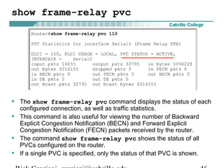 show frame-relay pvc
• The show frame-relay pvc command displays the status of each
configured connection, as well as traffic statistics.
• This command is also useful for viewing the number of Backward
Explicit Congestion Notification (BECN) and Forward Explicit
Congestion Notification (FECN) packets received by the router.
• The command show frame-relay pvc shows the status of all
PVCs configured on the router.
• If a single PVC is specified, only the status of that PVC is shown.
 