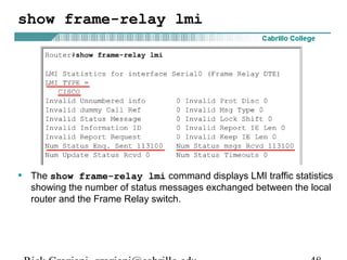 show frame-relay lmi
• The show frame-relay lmi command displays LMI traffic statistics
showing the number of status messages exchanged between the local
router and the Frame Relay switch.
 