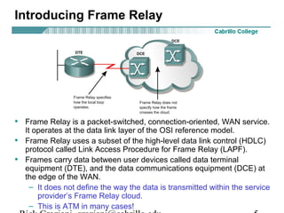 Introducing Frame Relay
• Frame Relay is a packet-switched, connection-oriented, WAN service.
It operates at the data link layer of the OSI reference model.
• Frame Relay uses a subset of the high-level data link control (HDLC)
protocol called Link Access Procedure for Frame Relay (LAPF).
• Frames carry data between user devices called data terminal
equipment (DTE), and the data communications equipment (DCE) at
the edge of the WAN.
– It does not define the way the data is transmitted within the service
provider’s Frame Relay cloud.
– This is ATM in many cases!
 