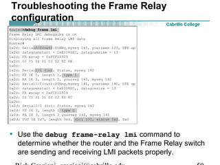 Troubleshooting the Frame Relay
configuration
• Use the debug frame-relay lmi command to
determine whether the router and the Frame Relay switch
are sending and receiving LMI packets properly.
 