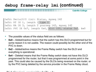 debug frame-relay lmi (continued)
• The possible values of the status field are as follows:
• 0x0 – Added/inactive means that the switch has this DLCI programmed but for
some reason it is not usable. The reason could possibly be the other end of the
PVC is down.
• 0x2 – Added/active means the Frame Relay switch has the DLCI and
everything is operational.
• 0x4 – Deleted means that the Frame Relay switch does not have this DLCI
programmed for the router, but that it was programmed at some point in the
past. This could also be caused by the DLCIs being reversed on the router, or
by the PVC being deleted by the service provider in the Frame Relay cloud.
 