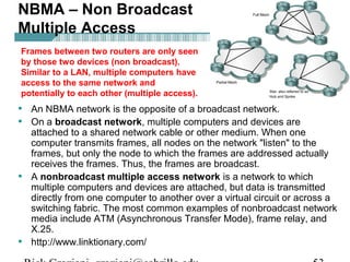 NBMA – Non Broadcast
Multiple Access
• An NBMA network is the opposite of a broadcast network.
• On a broadcast network, multiple computers and devices are
attached to a shared network cable or other medium. When one
computer transmits frames, all nodes on the network "listen" to the
frames, but only the node to which the frames are addressed actually
receives the frames. Thus, the frames are broadcast.
• A nonbroadcast multiple access network is a network to which
multiple computers and devices are attached, but data is transmitted
directly from one computer to another over a virtual circuit or across a
switching fabric. The most common examples of nonbroadcast network
media include ATM (Asynchronous Transfer Mode), frame relay, and
X.25.
• http://www.linktionary.com/
Frames between two routers are only seen
by those two devices (non broadcast).
Similar to a LAN, multiple computers have
access to the same network and
potentially to each other (multiple access).
 