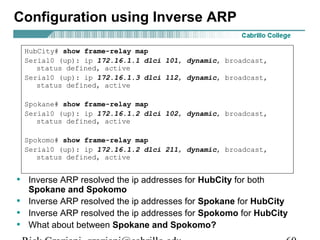 • Inverse ARP resolved the ip addresses for HubCity for both
Spokane and Spokomo
• Inverse ARP resolved the ip addresses for Spokane for HubCity
• Inverse ARP resolved the ip addresses for Spokomo for HubCity
• What about between Spokane and Spokomo?
HubCity# show frame-relay map
Serial0 (up): ip 172.16.1.1 dlci 101, dynamic, broadcast,
status defined, active
Serial0 (up): ip 172.16.1.3 dlci 112, dynamic, broadcast,
status defined, active
Spokane# show frame-relay map
Serial0 (up): ip 172.16.1.2 dlci 102, dynamic, broadcast,
status defined, active
Spokomo# show frame-relay map
Serial0 (up): ip 172.16.1.2 dlci 211, dynamic, broadcast,
status defined, active
Configuration using Inverse ARP
 