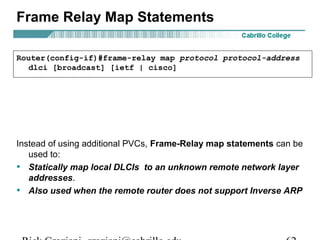 Frame Relay Map Statements
Instead of using additional PVCs, Frame-Relay map statements can be
used to:
• Statically map local DLCIs to an unknown remote network layer
addresses.
• Also used when the remote router does not support Inverse ARP
Router(config-if)#frame-relay map protocol protocol-address
dlci [broadcast] [ietf | cisco]
 