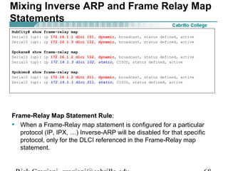 Frame-Relay Map Statement Rule:
• When a Frame-Relay map statement is configured for a particular
protocol (IP, IPX, …) Inverse-ARP will be disabled for that specific
protocol, only for the DLCI referenced in the Frame-Relay map
statement.
Mixing Inverse ARP and Frame Relay Map
Statements
HubCity# show frame-relay map
Serial0 (up): ip 172.16.1.1 dlci 101, dynamic, broadcast, status defined, active
Serial0 (up): ip 172.16.1.3 dlci 112, dynamic, broadcast, status defined, active
Spokane# show frame-relay map
Serial0 (up): ip 172.16.1.2 dlci 102, dynamic, broadcast, status defined, active
Serial0 (up): ip 172.16.1.3 dlci 102, static, CISCO, status defined, active
Spokomo# show frame-relay map
Serial0 (up): ip 172.16.1.2 dlci 211, dynamic, broadcast, status defined, active
Serial0 (up): ip 172.16.1.1 dlci 211, static, CISCO, status defined, active
 