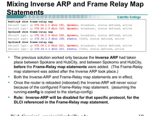 • The previous solution worked only because the Inverse ARP had taken
place between Spokane and HubCity, and between Spokomo and HubCity,
before the Frame-Relay map statements were added. (The Frame-Relay
map statement was added after the Inverse ARP took place.)
• Both the Inverse-ARP and Frame-Relay map statements are in effect.
• Once the router is reloaded (rebooted) the Inverse-ARP will never occur
because of the configured Frame-Relay map statement. (assuming the
running-config is copied to the startup-config)
• Rule: Inverse-ARP will be disabled for that specific protocol, for the
DLCI referenced in the Frame-Relay map statement.
HubCity# show frame-relay map
Serial0 (up): ip 172.16.1.1 dlci 101, dynamic, broadcast, status defined, active
Serial0 (up): ip 172.16.1.3 dlci 112, dynamic, broadcast, status defined, active
Spokane# show frame-relay map
Serial0 (up): ip 172.16.1.2 dlci 102, dynamic, broadcast, status defined, active
Serial0 (up): ip 172.16.1.3 dlci 102, static, CISCO, status defined, active
Spokomo# show frame-relay map
Serial0 (up): ip 172.16.1.2 dlci 211, dynamic, broadcast, status defined, active
Serial0 (up): ip 172.16.1.1 dlci 211, static, CISCO, status defined, active
Mixing Inverse ARP and Frame Relay Map
Statements
 