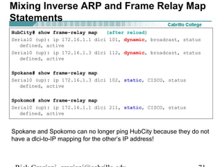 HubCity# show frame-relay map (after reload)
Serial0 (up): ip 172.16.1.1 dlci 101, dynamic, broadcast, status
defined, active
Serial0 (up): ip 172.16.1.3 dlci 112, dynamic, broadcast, status
defined, active
Spokane# show frame-relay map
Serial0 (up): ip 172.16.1.3 dlci 102, static, CISCO, status
defined, active
Spokomo# show frame-relay map
Serial0 (up): ip 172.16.1.1 dlci 211, static, CISCO, status
defined, active
Spokane and Spokomo can no longer ping HubCity because they do not
have a dlci-to-IP mapping for the other’s IP address!
Mixing Inverse ARP and Frame Relay Map
Statements
 