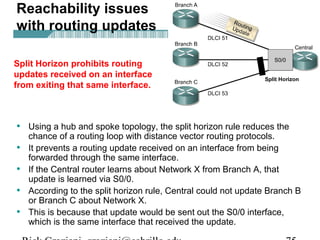 • Using a hub and spoke topology, the split horizon rule reduces the
chance of a routing loop with distance vector routing protocols.
• It prevents a routing update received on an interface from being
forwarded through the same interface.
• If the Central router learns about Network X from Branch A, that
update is learned via S0/0.
• According to the split horizon rule, Central could not update Branch B
or Branch C about Network X.
• This is because that update would be sent out the S0/0 interface,
which is the same interface that received the update.
Reachability issues
with routing updates
Split Horizon prohibits routing
updates received on an interface
from exiting that same interface.
 