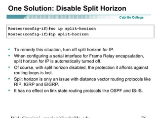 One Solution: Disable Split Horizon
• To remedy this situation, turn off split horizon for IP.
• When configuring a serial interface for Frame Relay encapsulation,
split horizon for IP is automatically turned off.
• Of course, with split horizon disabled, the protection it affords against
routing loops is lost.
• Split horizon is only an issue with distance vector routing protocols like
RIP, IGRP and EIGRP.
• It has no effect on link state routing protocols like OSPF and IS-IS.
Router(config-if)#no ip split-horizon
Router(config-if)#ip split-horizon
 