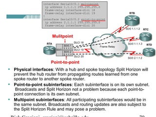 • Physical interfaces: With a hub and spoke topology Split Horizon will
prevent the hub router from propagating routes learned from one
spoke router to another spoke router.
• Point-to-point subinterfaces: Each subinterface is on its own subnet.
Broadcasts and Split Horizon not a problem because each point-to-
point connection is its own subnet.
• Multipoint subinterfaces: All participating subinterfaces would be in
the same subnet. Broadcasts and routing updates are also subject to
the Split Horizon Rule and may pose a problem.
Mulitpoint
Point-to-point
 