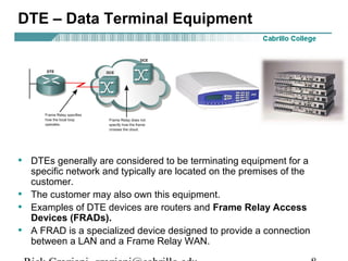 DTE – Data Terminal Equipment
• DTEs generally are considered to be terminating equipment for a
specific network and typically are located on the premises of the
customer.
• The customer may also own this equipment.
• Examples of DTE devices are routers and Frame Relay Access
Devices (FRADs).
• A FRAD is a specialized device designed to provide a connection
between a LAN and a Frame Relay WAN.
 