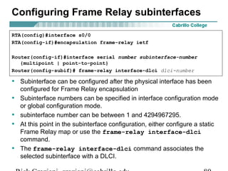 Configuring Frame Relay subinterfaces
• Subinterface can be configured after the physical interface has been
configured for Frame Relay encapsulation
• Subinterface numbers can be specified in interface configuration mode
or global configuration mode.
• subinterface number can be between 1 and 4294967295.
• At this point in the subinterface configuration, either configure a static
Frame Relay map or use the frame-relay interface-dlci
command.
• The frame-relay interface-dlci command associates the
selected subinterface with a DLCI.
RTA(config)#interface s0/0
RTA(config-if)#encapsulation frame-relay ietf
Router(config-if)#interface serial number subinterface-number
{multipoint | point-to-point}
Router(config-subif)# frame-relay interface-dlci dlci-number
 