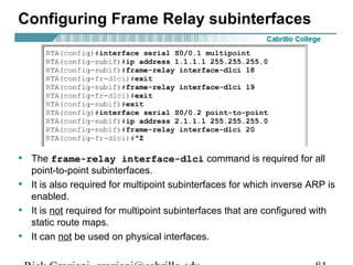 Configuring Frame Relay subinterfaces
• The frame-relay interface-dlci command is required for all
point-to-point subinterfaces.
• It is also required for multipoint subinterfaces for which inverse ARP is
enabled.
• It is not required for multipoint subinterfaces that are configured with
static route maps.
• It can not be used on physical interfaces.
 